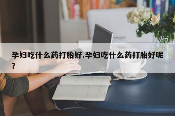米非米索联系微信孕妇吃什么药打胎好.孕妇吃什么药打胎好呢？