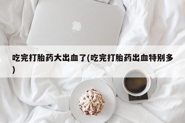 米非米索联系微信吃完打胎药大出血了(吃完打胎药出血特别多)