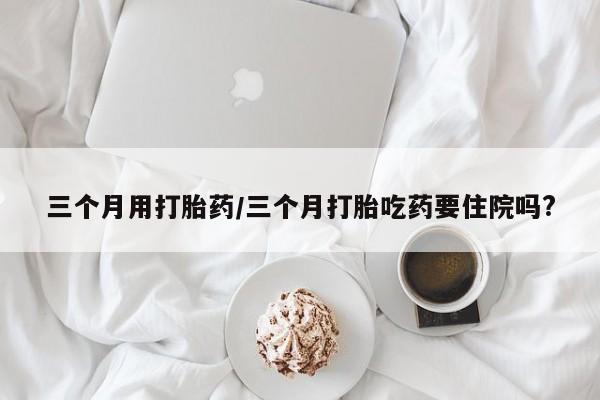 米非米索联系微信三个月用打胎药/三个月打胎吃药要住院吗?