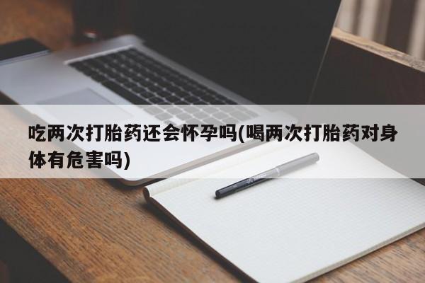 米非米索联系微信吃两次打胎药还会怀孕吗(喝两次打胎药对身体有危害吗)