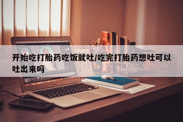 米非米索联系微信开始吃打胎药吃饭就吐/吃完打胎药想吐可以吐出来吗