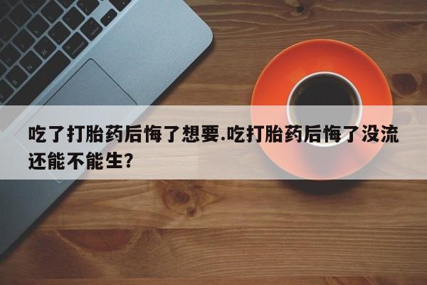 米非米索联系微信吃了打胎药后悔了想要.吃打胎药后悔了没流还能不能生？