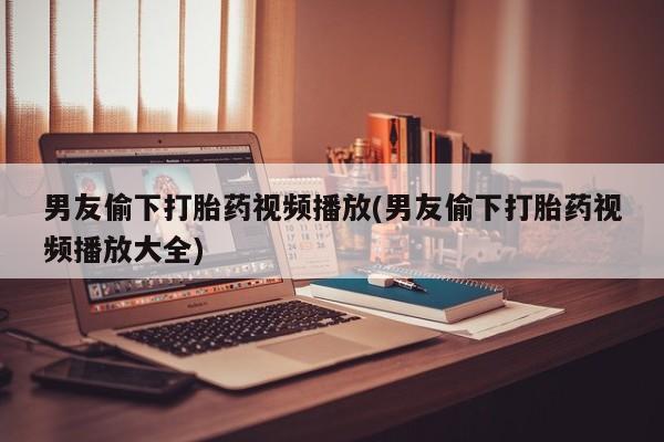 米非米索联系微信男友偷下打胎药视频播放(男友偷下打胎药视频播放大全)