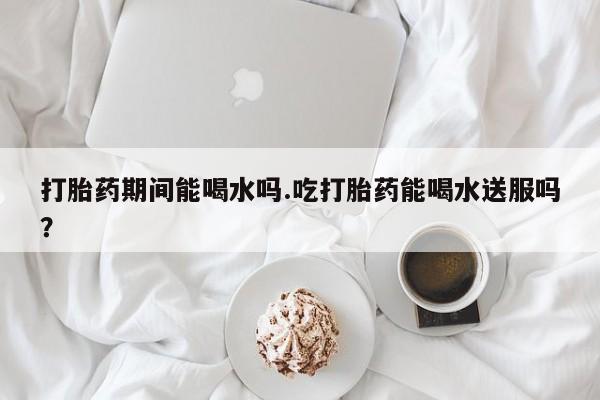 米非米索联系微信打胎药期间能喝水吗.吃打胎药能喝水送服吗？