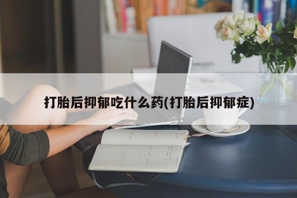 米非米索联系微信打胎后抑郁吃什么药(打胎后抑郁症)