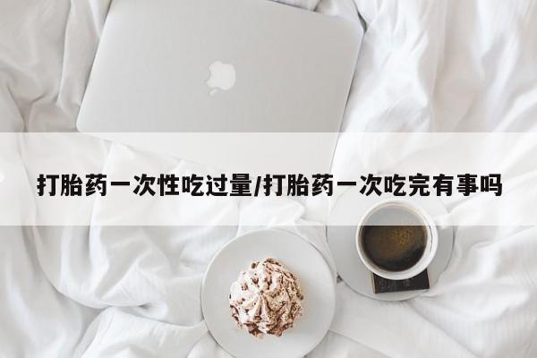 米非米索联系微信打胎药一次性吃过量/打胎药一次吃完有事吗