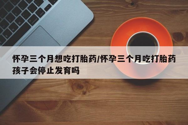 米非米索联系微信怀孕三个月想吃打胎药/怀孕三个月吃打胎药孩子会停止发育吗