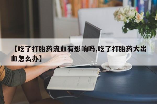 米非米索联系微信【吃了打胎药流血有影响吗,吃了打胎药大出血怎么办】