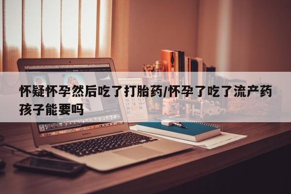 米非米索联系微信怀疑怀孕然后吃了打胎药/怀孕了吃了流产药孩子能要吗
