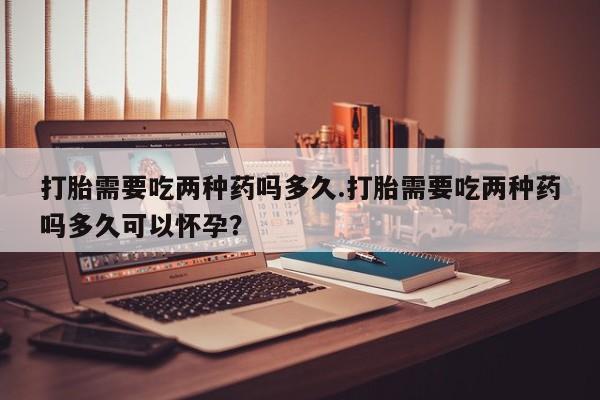 米非米索联系微信打胎需要吃两种药吗多久.打胎需要吃两种药吗多久可以怀孕？