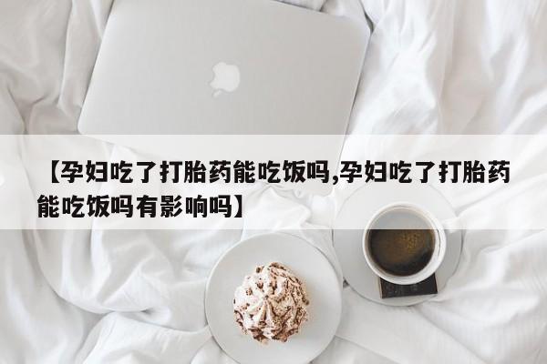 米非米索联系微信【孕妇吃了打胎药能吃饭吗,孕妇吃了打胎药能吃饭吗有影响吗】