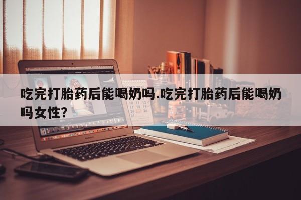 米非米索联系微信吃完打胎药后能喝奶吗.吃完打胎药后能喝奶吗女性？