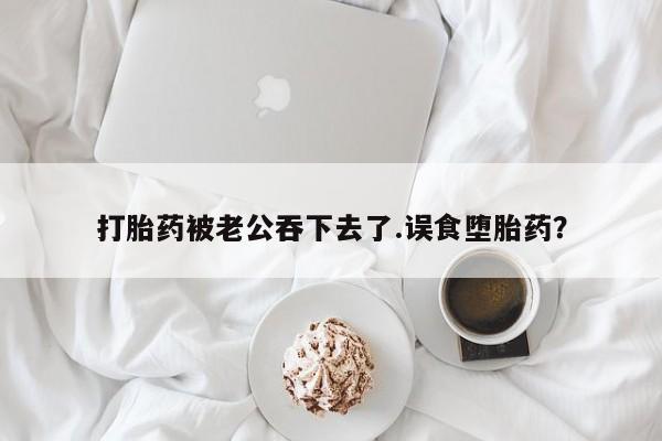 米非米索联系微信打胎药被老公吞下去了.误食堕胎药？