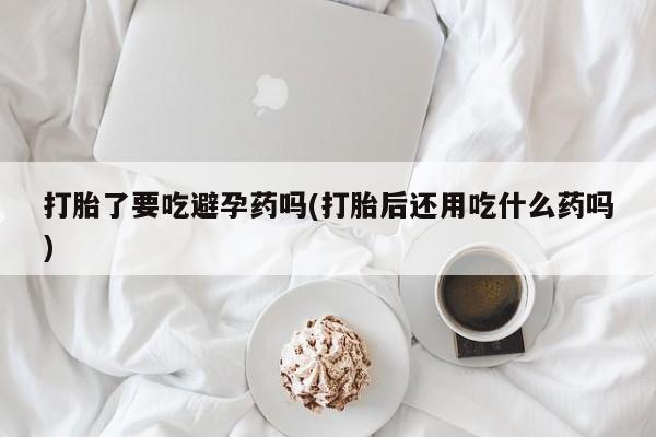 米非米索联系微信打胎了要吃避孕药吗(打胎后还用吃什么药吗)