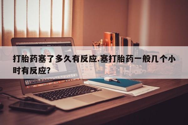 米非米索联系微信打胎药塞了多久有反应.塞打胎药一般几个小时有反应？