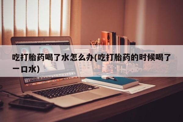 米非米索联系微信吃打胎药喝了水怎么办(吃打胎药的时候喝了一口水)