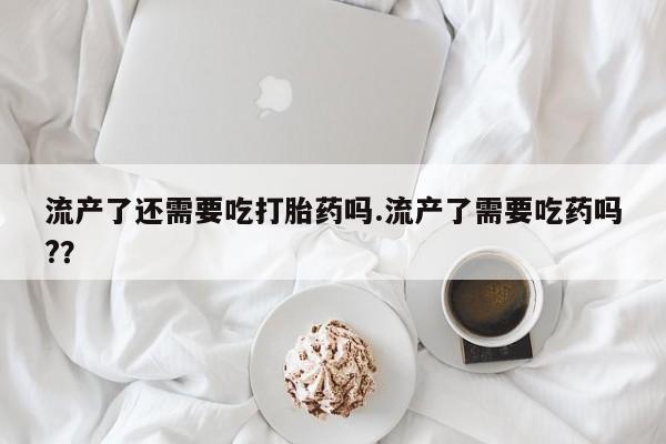 米非米索联系微信流产了还需要吃打胎药吗.流产了需要吃药吗?？