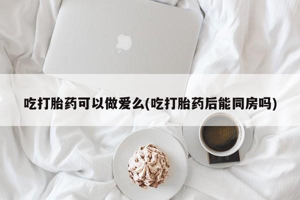 米非米索联系微信吃打胎药可以做爱么(吃打胎药后能同房吗)