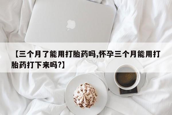 米非米索联系微信【三个月了能用打胎药吗,怀孕三个月能用打胎药打下来吗?】