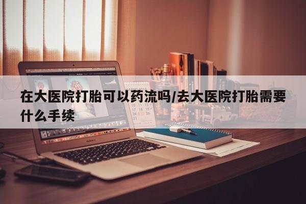 米非米索联系微信在大医院打胎可以药流吗/去大医院打胎需要什么手续