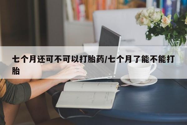 米非米索联系微信七个月还可不可以打胎药/七个月了能不能打胎