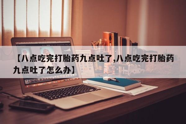 米非米索联系微信【八点吃完打胎药九点吐了,八点吃完打胎药九点吐了怎么办】