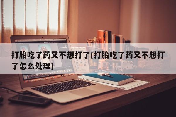 米非米索联系微信打胎吃了药又不想打了(打胎吃了药又不想打了怎么处理)