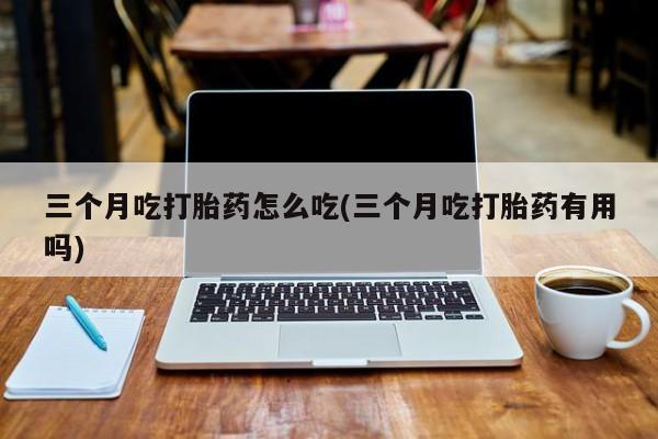 米非米索联系微信三个月吃打胎药怎么吃(三个月吃打胎药有用吗)