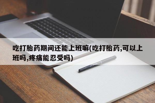 米非米索联系微信吃打胎药期间还能上班嘛(吃打胎药,可以上班吗,疼痛能忍受吗)
