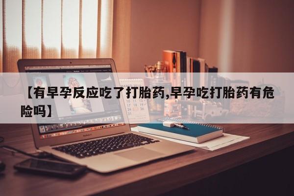 米非米索联系微信【有早孕反应吃了打胎药,早孕吃打胎药有危险吗】