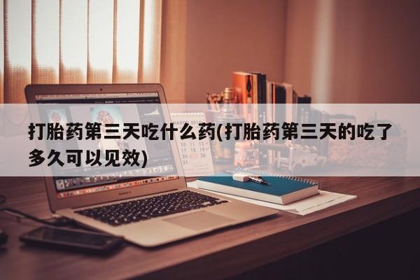 米非米索联系微信打胎药第三天吃什么药(打胎药第三天的吃了多久可以见效)