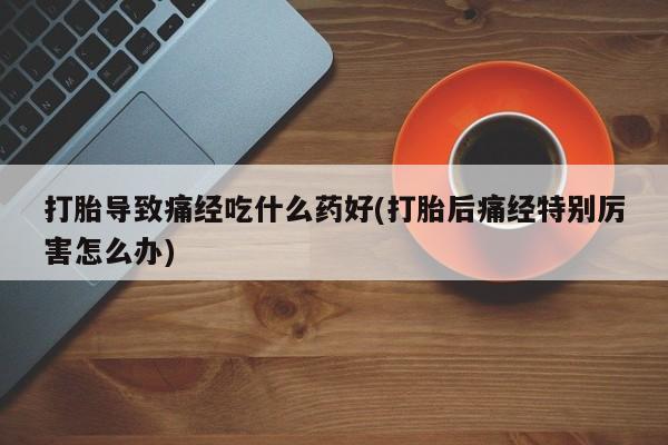 米非米索联系微信打胎导致痛经吃什么药好(打胎后痛经特别厉害怎么办)