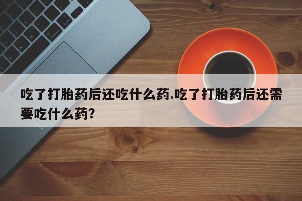 米非米索联系微信吃了打胎药后还吃什么药.吃了打胎药后还需要吃什么药？