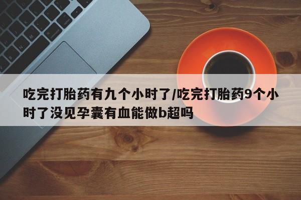 米非米索联系微信吃完打胎药有九个小时了/吃完打胎药9个小时了没见孕囊有血能做b超吗