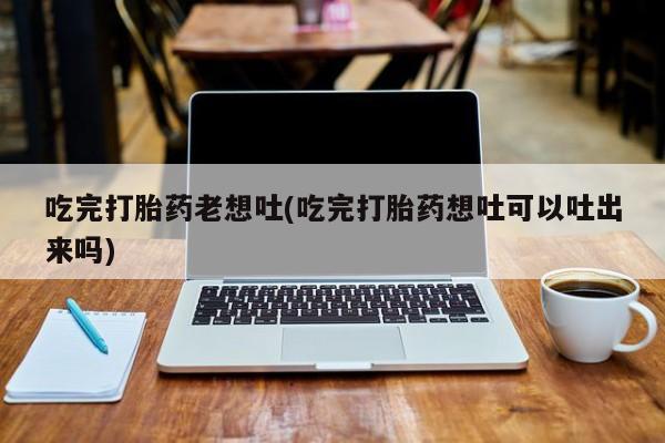 米非米索联系微信吃完打胎药老想吐(吃完打胎药想吐可以吐出来吗)
