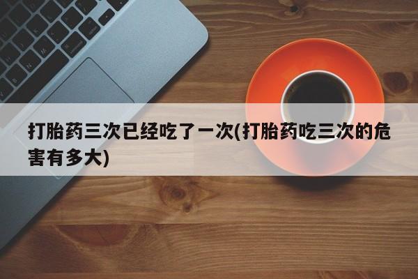 米非米索联系微信打胎药三次已经吃了一次(打胎药吃三次的危害有多大)