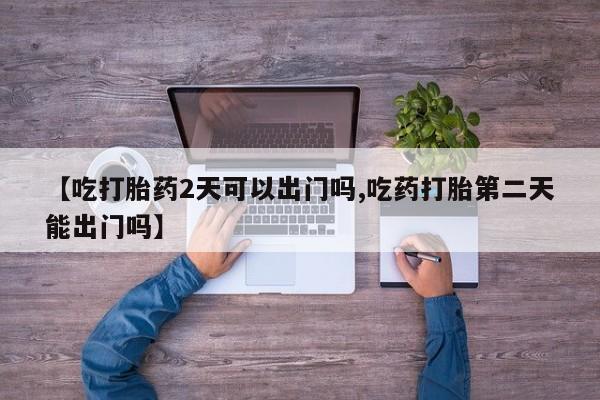 米非米索联系微信【吃打胎药2天可以出门吗,吃药打胎第二天能出门吗】