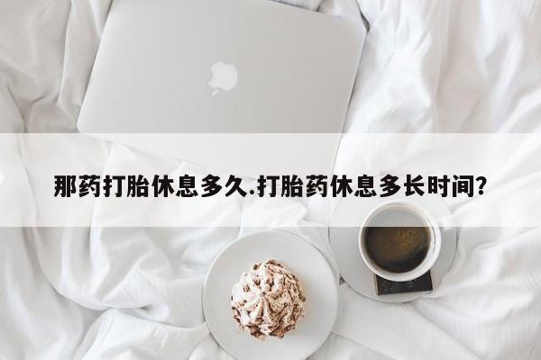 米非米索联系微信那药打胎休息多久.打胎药休息多长时间？