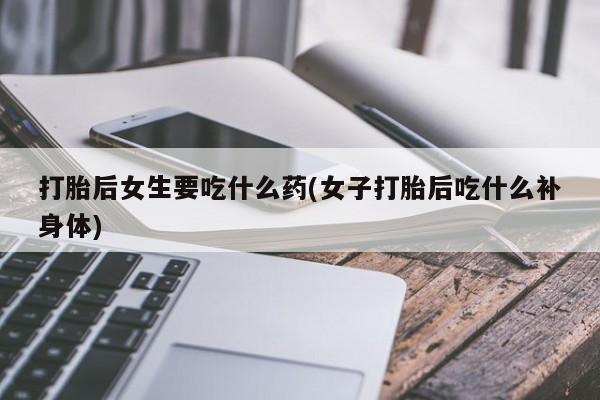 米非米索联系微信打胎后女生要吃什么药(女子打胎后吃什么补身体)