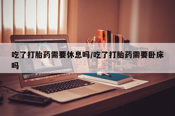 米非米索联系微信吃了打胎药需要休息吗/吃了打胎药需要卧床吗