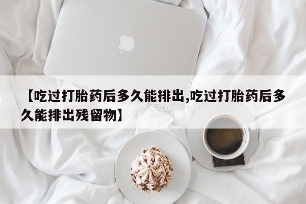 米非米索联系微信【吃过打胎药后多久能排出,吃过打胎药后多久能排出残留物】
