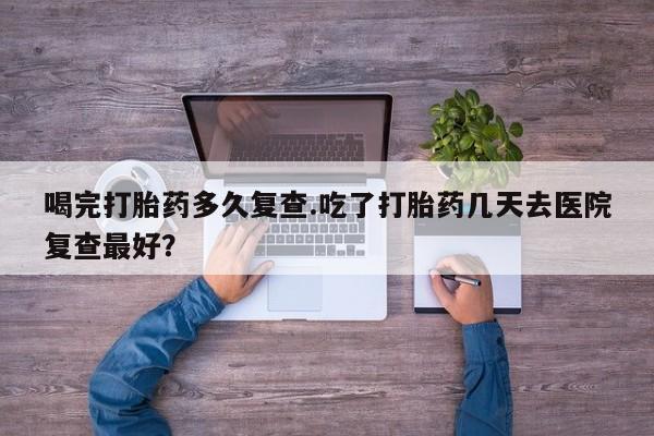 米非米索联系微信喝完打胎药多久复查.吃了打胎药几天去医院复查最好？
