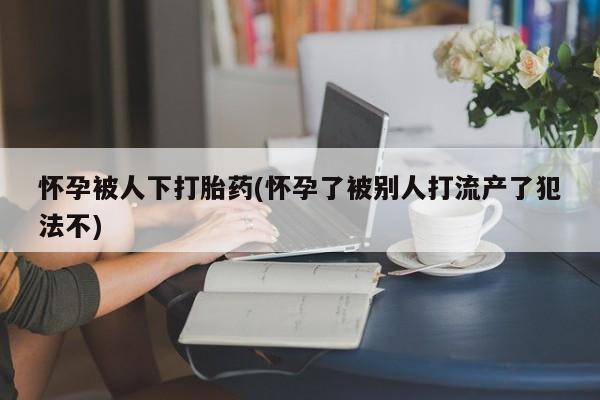 米非米索联系微信怀孕被人下打胎药(怀孕了被别人打流产了犯法不)