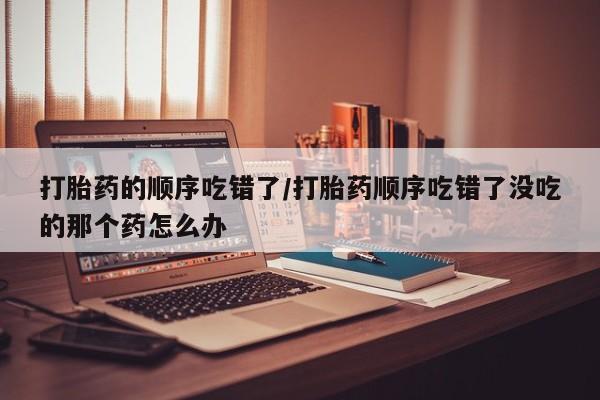 米非米索联系微信打胎药的顺序吃错了/打胎药顺序吃错了没吃的那个药怎么办