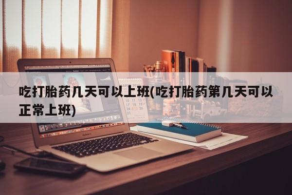 米非米索联系微信吃打胎药几天可以上班(吃打胎药第几天可以正常上班)
