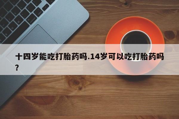 米非米索联系微信十四岁能吃打胎药吗.14岁可以吃打胎药吗？