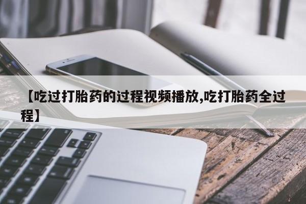 米非米索联系微信【吃过打胎药的过程视频播放,吃打胎药全过程】