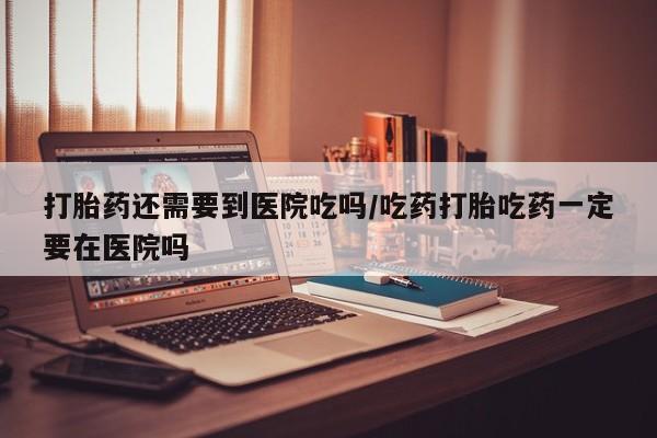 米非米索联系微信打胎药还需要到医院吃吗/吃药打胎吃药一定要在医院吗
