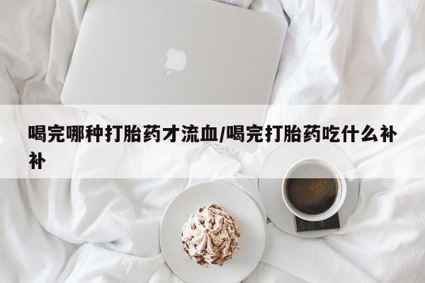 米非米索联系微信喝完哪种打胎药才流血/喝完打胎药吃什么补补