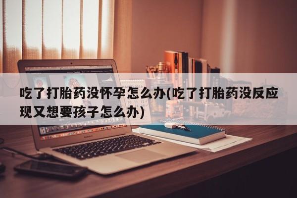 米非米索联系微信吃了打胎药没怀孕怎么办(吃了打胎药没反应现又想要孩子怎么办)